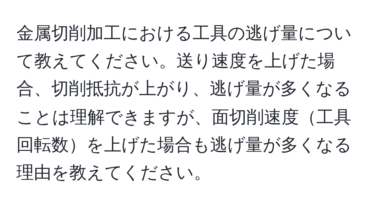 金属切削加工における工具の逃げ量について教えてください。送り速度を上げた場合、切削抵抗が上がり、逃げ量が多くなることは理解できますが、面切削速度工具回転数を上げた場合も逃げ量が多くなる理由を教えてください。