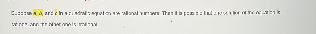 Suppose a, b, and c in a quadratic equation are rational numbers. Then it is possible that one solution of the equation is 
rational and the other one is irrational.