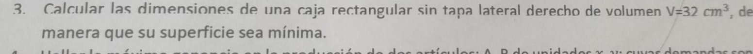 Calcular las dimensiones de una caja rectangular sin tapa lateral derecho de volumen V=32cm^3 , de 
manera que su superficie sea mínima.