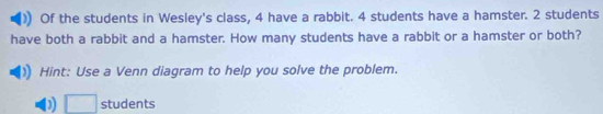 Of the students in Wesley's class, 4 have a rabbit. 4 students have a hamster. 2 students 
have both a rabbit and a hamster. How many students have a rabbit or a hamster or both? 
Hint: Use a Venn diagram to help you solve the problem. 
D □ students