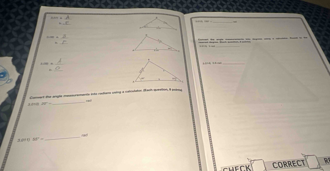 rad
_
Convert the angle measurements into degrees using a calculator Roued to the
nearest degree. (Each question, 6 points)
3.013 3 rad_
3.09)a. _
3.014) 0.6 rad_
b.
_
Convert the angle measurements into radians using a calculator. (Each question, 8 points)
rad
3.010 20°=
_
3.011) 55°= _rad
H e C  K CORRECT R