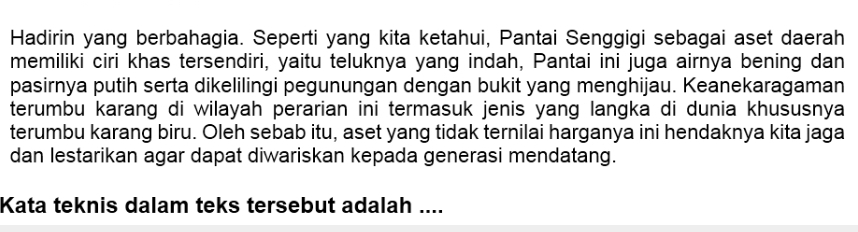 Hadirin yang berbahagia. Seperti yang kita ketahui, Pantai Senggigi sebagai aset daerah 
memiliki ciri khas tersendiri, yaitu teluknya yang indah, Pantai ini juga airnya bening dan 
pasirnya putih serta dikelilingi pegunungan dengan bukit yang menghijau. Keanekaragaman 
terumbu karang di wilayah perarian ini termasuk jenis yang langka di dunia khususnya 
terumbu karang biru. Oleh sebab itu, aset yang tidak ternilai harganya ini hendaknya kita jaga 
dan lestarikan agar dapat diwariskan kepada generasi mendatang. 
Kata teknis dalam teks tersebut adalah ....