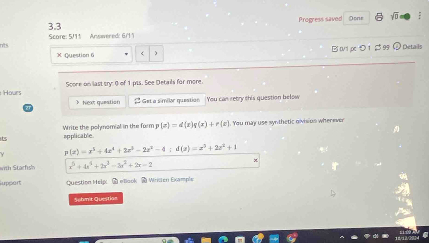 3.3 Progress saved Done sqrt(0) 
Score: 5/11 Answered: 6/11 
nts 
× Question 6 Next question 2 Get a similar question You can retry this question below 
Write the polynomial in the form p(x)=d(x)q(x)+r(x). You may use synthetic oivision wherever 
ts applicable. 
γ
p(x)=x^5+4x^4+2x^3-2x^2-4; d(x)=x^3+2x^2+1
with Starfish x^5+4x^4+2x^3-3x^2+2x-2
Support Question Help： eBook Written Example 
Submit Question