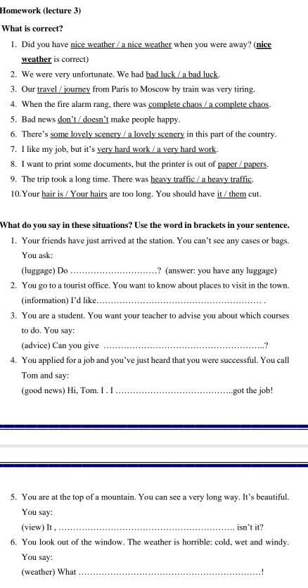 Homework (lecture 3) 
What is correct? 
1. Did you have nice weather / a nice weather when you were away? (nice 
weather is correct) 
2. We were very unfortunate. We had bad luck / a bad luck. 
3. Our travel / journey from Paris to Moscow by train was very tiring. 
4. When the fire alarm rang, there was complete chaos / a complete chaos. 
5. Bad news don’t / doesn’t make people happy. 
6. There’s some lovely scenery / a lovely scenery in this part of the country. 
7. I like my job, but it's very hard work / a very hard work 
8. I want to print some documents, but the printer is out of paper / papers. 
9. The trip took a long time. There was heavy traffic / a heavy traffic. 
10.Your hair is / Your hairs are too long. You should have it / them cut. 
What do you say in these situations? Use the word in brackets in your sentence. 
1. Your friends have just arrived at the station. You can’t see any cases or bags. 
You ask: 
(luggage) Dơ _? (answer: you have any luggage) 
2. You go to a tourist office. You want to know about places to visit in the town. 
(information) I’d like_ 
3. You are a student. You want your teacher to advise you about which courses 
to do. You say: 
(advice) Can you give _.？ 
4. You applied for a job and you’ve just heard that you were successful. You call 
Tom and say: 
(good news) Hi, Tom. I . I _got the job! 
5. You are at the top of a mountain. You can see a very long way. It’s beautiful. 
You say: 
(view) It ,_ isn’t it? 
6. You look out of the window. The weather is horrible: cold, wet and windy. 
You say: 
(weather) What_ .!