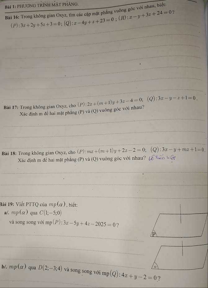 PHƯƠNG TRÌNH MặT PHÁNG. 
Bài 16: Trong không gian Oxyz, tìm các cặp mặt phẳng vuông góc với nhau, biết: 
(P): 3x+2y+5z+3=0;(Q): x-4y+z+23=0;(R): x-y+3z+24=0
? 
_ 
_ 
_ 
_ 
_ 
_ 
_ 
Bài 17: Trong không gian Oxyz, cho (P): 2x+(m+1)y+3z-4=0; (Q):3x-y-z+1=0. 
_ 
Xác định m để hai mặt phẳng (P) và (Q) vuông góc với nhau? 
_ 
_ 
Bài 18: Trong không gian Oxyz, cho (P): mx+(m+1)y+2z-2=0; (Q):3x-y+mz+1=0. 
Xác định m để hai mặt phẳng (P) và (Q) vuông góc với nhau? 
_ 
_ 
_ 
Bài 19: Viết PTTQ của mp(alpha ) , biết: 
a/. mp(alpha ) qua C(1;-5;0)
và song song với mp(P):3x-5y+4z-2025=0 ? 
_ 
_ 
_ 
b/. mp(alpha ) qua D(2;-3;4) và song song với mp(Q):4x+y-2=0 ?