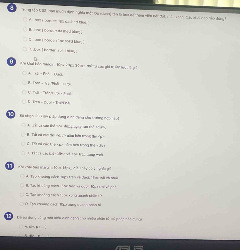 Trong tệp CSS, bạn muốn định nghĩa một lớp (class) tên là box đế thêm viền nét đứt, màu xanh. Câu khai báo nào đúng?
A. .box  border: 1px dashed blue; 
B. .box  border: dashed blue; 
C. .box  border: 1px solid blue; 
D. .box  border: solid blue; 
S Khi khai báo margin: 10px 20px 30px;, thứ tự các giá trị lần lượt là gì?
A. Trái - Phải - Dưới.
B. Trên - Trái/Phải - Dưới.
C. Trái - Trên/Dưới - Phải.
D. Trên - Dưới - Trái/Phải.
1 Bộ chọn CSS div p áp dụng định dạng cho trường hợp nào?
A. Tất cả các thẻ đứng ngay sau thẻ.
B. Tất cả các thẻ nằm bên trong thẻ.
C. Tất cả các thẻ nâm bên trong thẻ
D. Tất cả các thẻ và trên trang web.
11 Khi khai báo margin: 10px 15px;, điều này có ý nghĩa gì?
A. Tạo khoảng cách 10px trên và dưới, 15px trái và phải.
B. Tạo khoảng cách 15px trên và dưới, 10px trái và phái.
C. Tạo khoảng cách 15px xung quanh phần tứ.
D. Tạo khoảng cách 10px xung quanh phần tử.
12 Để áp dụng cùng một kiểu định dạng cho nhiều phần tử, cú pháp nào đúng?
A. div, p  ... 
B. div + n ( 