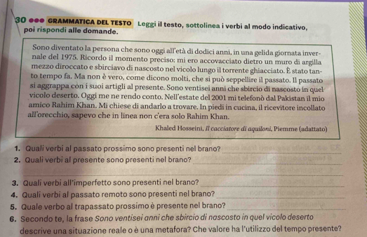 30 ●●0 GRAMMATICA DEL TESTO Leggi il testo, sottolinea i verbi al modo indicativo. 
poi rispondi alle domande. 
Sono diventato la persona che sono oggi all'età di dodici anni, in una gelida giornata inver- 
nale del 1975. Ricordo il momento preciso: mi ero accovacciato dietro un muro di argilla 
mezzo diroccato e sbirciavo di nascosto nel vicolo lungo il torrente ghiacciato. É stato tan- 
to tempo fa. Ma non è vero, come dicono molti, che si può seppellire il passato. Il passato 
si aggrappa con i suoi artigli al presente. Sono ventisei anni che sbircio di nascosto in quel 
vicolo deserto. Oggi me ne rendo conto. Nell’estate del 2001 mi telefonò dal Pakistan il mio 
amico Rahim Khan. Mi chiese di andarlo a trovare. In piedi in cucina, il ricevitore incollato 
all’orecchio, sapevo che in linea non c'era solo Rahim Khan. 
Khaled Hosseini, // cacciatore di aquiloni, Piemme (adattato) 
_ 
1. Quali verbi al passato prossimo sono presenti nel brano? 
2. Quali verbi al presente sono presenti nel brano? 
_ 
_ 
3. Quali verbi all'imperfetto sono presenti nel brano?_ 
4. Quali verbi al passato remoto sono presenti nel brano?_ 
5. Quale verbo al trapassato prossimo è presente nel brano?_ 
6. Secondo te, la frase Sono ventisei anni che sbircio di nascosto in quel vicolo deserto 
descrive una situazione reale o è una metafora? Che valore ha l'utilizzo del tempo presente?