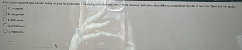 A nurse in an inpatient mental health facility is caring for a client who is displaying violent behavior. Which of the following medications should the nurse expect the provider to prescribe? (Select all that apply.)
A. Lorazepam
B. Haloperidol
C. Naltrexone
D. Ziprasidone
E. Varenicline