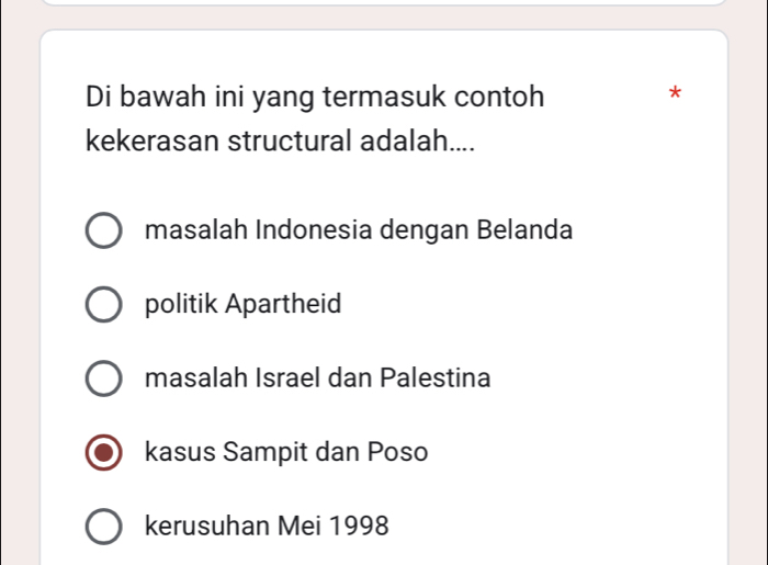 Di bawah ini yang termasuk contoh
*
kekerasan structural adalah....
masalah Indonesia dengan Belanda
politik Apartheid
masalah Israel dan Palestina
kasus Sampit dan Poso
kerusuhan Mei 1998