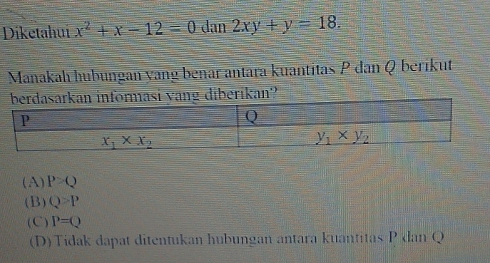 Diketahui x^2+x-12=0 dan 2xy+y=18.
Manakah hubungan yang benar antara kuantitas P dan Q berikut
yang diberikan?
(A) P>Q
(B) Q>P
(C) P=Q
(D) Tidak dapat ditentukan hubungan antara kuantitas P dan Q