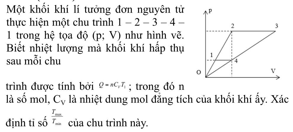 Một khối khí lí tưởng đơn nguyên tử 
thực hiện một chu trình 1-2-3-4-
1 trong hệ tọa độ (p;V) như hình vẽ. 
Biết nhiệt lượng mà khối khí hấp thụ 
sau mỗi chu 
trình được tính bởi Q=nC_VT_1; trong đó n 
là số mol, C_V là nhiệt dung mol đẳng tích của khối khí ấy. Xác 
định tỉ số frac T_maxT_min của chu trình này.