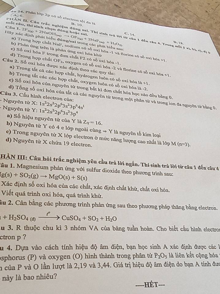 âu 24. Phân lớp 2p có số electron tối đa là B. 10
Câu 1, 2F_2(g)+2NaOH_(aq)to OF_2(g)+2NaF_(s)+11_2O_(s)
mỗi câu, thí sinh chọn đúng hoặc sai.
PHẤN II. Cầu trấc nghiệ đúng sai. Thí sinh trá kời từ câu 1 đến câu 4. Trong mỗt y=),b),(),4) u
C.  14. D. %
Hãy xác định phát biểu đũng/sal trong các phát biểu sau:
b) Phân ứng trên là phản ứng oxi hóa khử
a) Trong hợp chất NaF, sodium có số oxi hóa -1 và florine có số oxi hóa +1
c) Số oxi hóa F trong đơn chất F2 có số oxỉ hóa -1.
d) Trong hợp chất OF_2 , oxygen có số oxi hóa -2 và florine có số oxi hó
Câu 2. Số oxi hóa được xác định theo các quy tắc:
2) Trong tất cả các hợp chất, hydrogen luôn có số oxi hóa 1h+1.
a+1
b) Trong tất các các hợp chất, oxygen luôn có số oxi hóa là -2.
e) Số oxi hóa của nguyên tử trong bắt kỉ đơn chất hóa học nào đều bằng 0.
Cầu 3. Cấu hình electron của:
d) Tổng số oxỉ hóa của tất cả các nguyên tử trong một phân tử và trong ion đa nguyên tử bằng 0.
- Nguyên tử X: 1s^22s^22p^63s^23p^64s^1
- Nguyên tử Y: 1s^22s^22p^63s^23p^4
) Số hiệu nguyên tử của Y là Z_Y=16.
b) Nguyên tử Y có 4 e lớp ngoài cùng → Y là nguyên tố kim loại
e) Trong nguyên tử X lớp electron ở mức năng lượng cao nhất là lớp M ( n=3).
d) Nguyên tử X chứa 19 electron.
HẢN III: Câu hồi trắc nghiệm yêu cầu trả lời ngắn. Thí sinh trả lời từ câu 1 đến câu 4
Tầu 1. Magnesium phản ứng với sulfur dioxide theo phương trình sau:
(g(s)+SO_2(g)to MgO(s)+S(s)
Xác định số oxi hóa của các chất, xác định chất khử, chất oxi hóa.
Viết quá trình oxi hóa, quá trình khử.
ầu 2. Cân bằng các phương trình phản ứng sau theo phương pháp thăng bằng electron.
+H_2SO_4(g)xrightarrow rho CuSO_4+SO_2+H_2O
du 3. R thuộc chu kì 3 nhóm VA của bảng tuần hoàn. Cho biết cầu hình electror
ctron p ?
au 4. Dựa vào cách tính hiệu độ âm điện, bạn học sinh A xác định được các 
osphorus (P) và oxygen (O) hình thành trong phân từ P_2O_5 là liên kết cộng hóa
n của P và O lần lượt là 2,19 và 3,44. Giá trị hiệu độ âm điện do bạn A tính đưc
này là bao nhiêu?
_
_