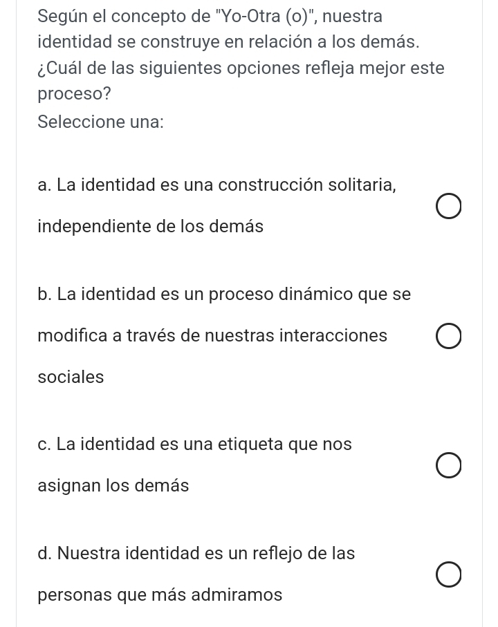 Según el concepto de "Yo-Otra (o)", nuestra
identidad se construye en relación a los demás.
¿Cuál de las siguientes opciones refleja mejor este
proceso?
Seleccione una:
a. La identidad es una construcción solitaria,
independiente de los demás
b. La identidad es un proceso dinámico que se
modifica a través de nuestras interacciones
sociales
c. La identidad es una etiqueta que nos
asignan los demás
d. Nuestra identidad es un reflejo de las
personas que más admiramos