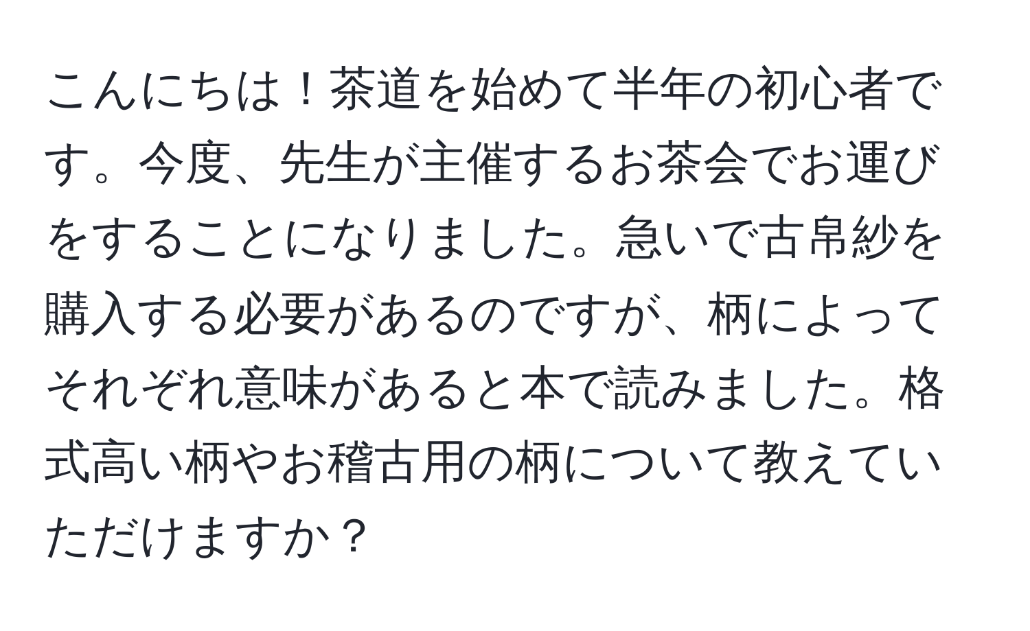 こんにちは！茶道を始めて半年の初心者です。今度、先生が主催するお茶会でお運びをすることになりました。急いで古帛紗を購入する必要があるのですが、柄によってそれぞれ意味があると本で読みました。格式高い柄やお稽古用の柄について教えていただけますか？