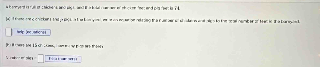 A barnyard is full of chickens and pigs, and the total number of chicken feet and pig feet is 74. 
(a) If there are c chickens and p pigs in the barnyard, write an equation relating the number of chickens and pigs to the total number of feet in the barnyard. 
help (equations) 
(b) If there are 15 chickens, how many pigs are there? 
Number of pigs = □ help (numbers)