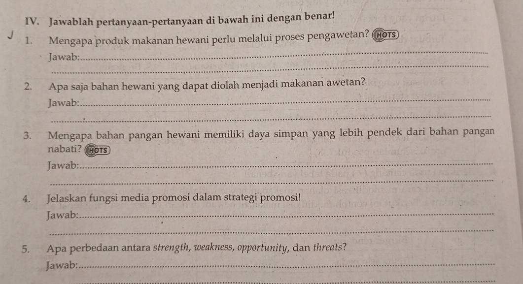 Jawablah pertanyaan-pertanyaan di bawah ini dengan benar! 
_ 
1. Mengapa produk makanan hewani perlu melalui proses pengawetan? Hots 
_ 
Jawab: 
2. Apa saja bahan hewani yang dapat diolah menjadi makanan awetan? 
Jawab: 
_ 
_ 
3. Mengapa bahan pangan hewani memiliki daya simpan yang lebih pendek dari bahan pangan 
nabati? HOTS 
Jawab: 
_ 
_ 
4. Jelaskan fungsi media promosi dalam strategi promosi! 
Jawab: 
_ 
_ 
5. Apa perbedaan antara strength, weakness, opportunity, dan threats? 
Jawab: 
_ 
_