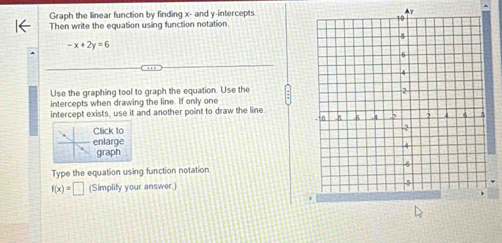 Graph the linear function by finding x - and y-intercepts. 
Then write the equation using function notation.
-x+2y=6
Use the graphing tool to graph the equation. Use the 
intercepts when drawing the line. If only one 
intercept exists, use it and another point to draw the line. 
Click to 
enlarge 
graph 
Type the equation using function notation.
f(x)=□ (Simplify your answer.)