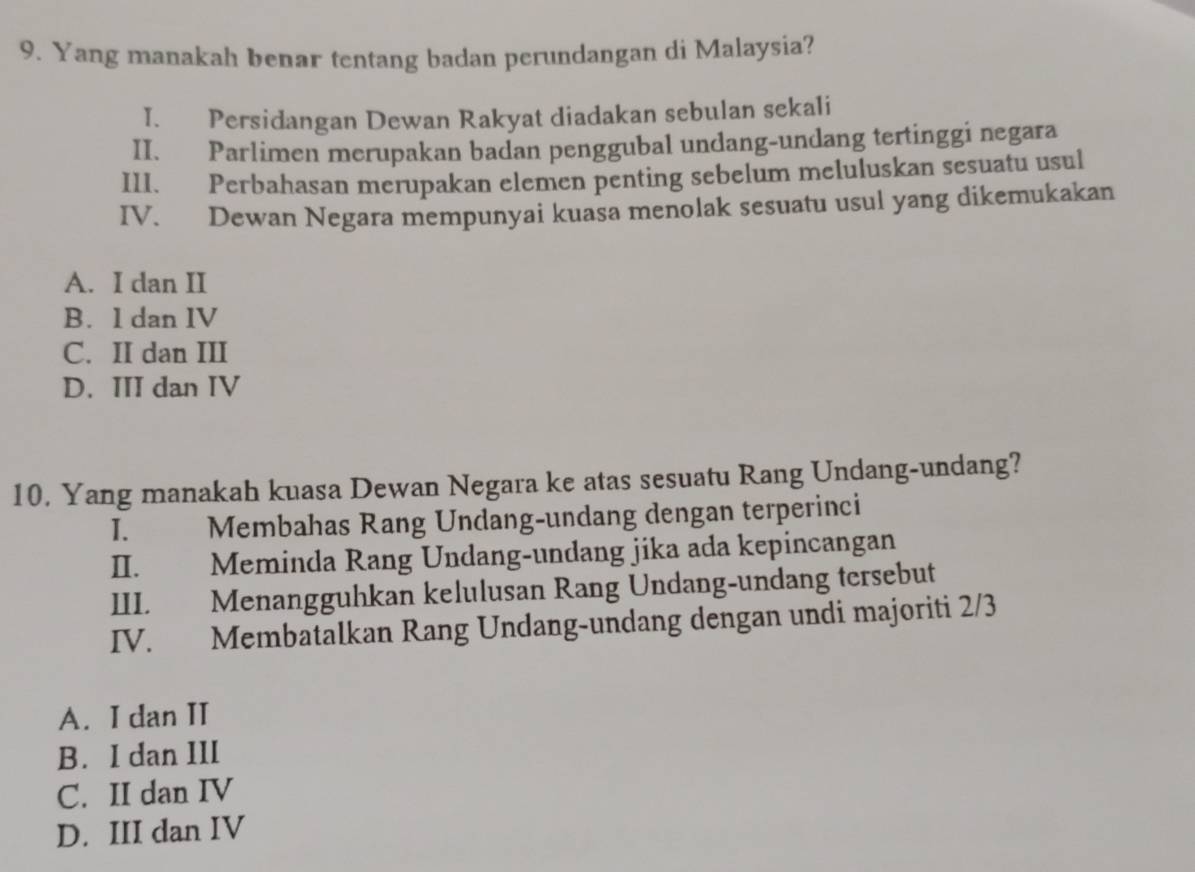 Yang manakah benar tentang badan perundangan di Malaysia?
I. Persidangan Dewan Rakyat diadakan sebulan sekali
II. Parlimen merupakan badan penggubal undang-undang tertinggi negara
III. Perbahasan merupakan elemen penting sebelum meluluskan sesuatu usul
IV. Dewan Negara mempunyai kuasa menolak sesuatu usul yang dikemukakan
A. I dan II
B. 1 dan IV
C. II dan III
D. III dan IV
10. Yang manakah kuasa Dewan Negara ke atas sesuatu Rang Undang-undang?
I. Membahas Rang Ündang-undang dengan terperinci
II. Meminda Rang Undang-undang jika ada kepincangan
III. Menangguhkan kelulusan Rang Undang-undang tersebut
IV. Membatalkan Rang Undang-undang dengan undi majoriti 2/3
A. I dan II
B. I dan III
C. II dan IV
D. III dan IV