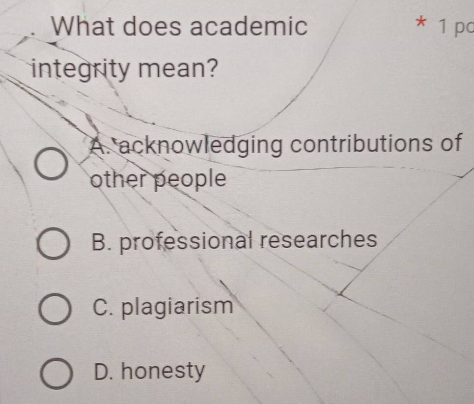 What does academic * 1 pc
integrity mean?
A. acknowledging contributions of
other people
B. professional researches
C. plagiarism
D. honesty