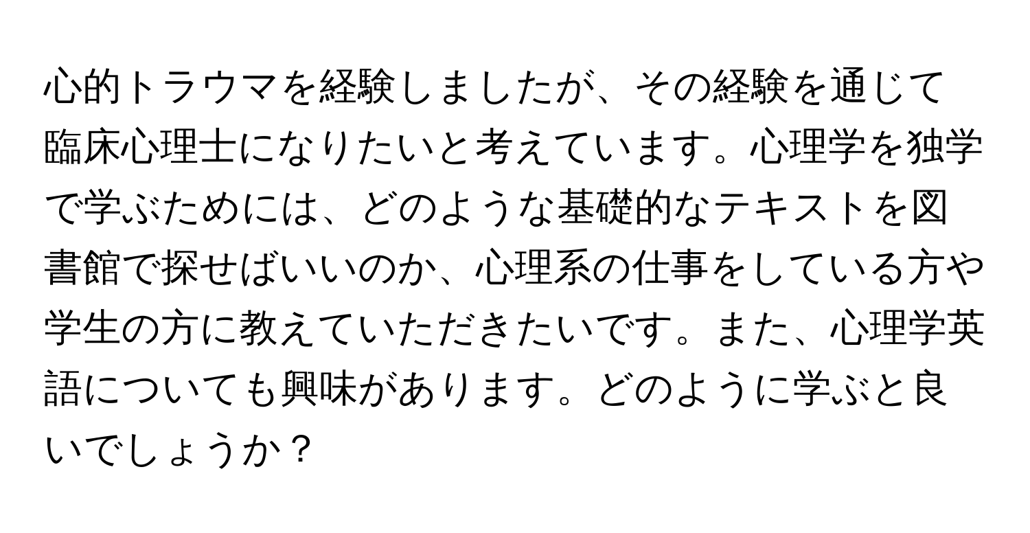 心的トラウマを経験しましたが、その経験を通じて臨床心理士になりたいと考えています。心理学を独学で学ぶためには、どのような基礎的なテキストを図書館で探せばいいのか、心理系の仕事をしている方や学生の方に教えていただきたいです。また、心理学英語についても興味があります。どのように学ぶと良いでしょうか？