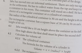 he checked part of the design . 
4. Jabu has moved into an informal settlement. There are only two tap 
in the settlement. He has to collect water from the tap and keep it in 
a container in his room. The container will stand on a shelf. He has 
choice of a rectangular container or a cylindrical container 
The radius of the cylindrical container is 30 cm and the height is 60 cn
7 The rectangular container has a square base of 30 cm by 30 cm and t 
height of 60 cm. 
4.1 Jabu would like a 10 cm height above the container on the shef 
How high above the first shelf must he place the second shel? 
4.2 Calculate the volume of. 4.2.1 The cylindrical container. 
The formula for the volume of a cylinder is: 
Volume 
4.2.2 The rectangula =π * (radius)² × height