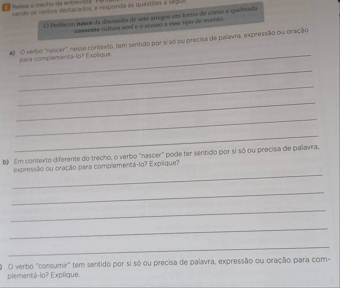 Releia o trecho da entrevista ' Pen 
vando os verbos destacados, e responda às questões a segull. 
O Perifacon nasce da discussão de sete amigos em torno de como a quebrada 
consome cultura nerd e o acesso a esse tipo de evento. 
a) O verbo "nascer", nesse contexto, tem sentido por si só ou precisa de palavra, expressão ou oração 
_para complementá-lo? Explique. 
_ 
_ 
_ 
_ 
_ 
b) Em contexto diferente do trecho, o verbo “nascer” pode ter sentido por si só ou precisa de palavra, 
_ 
expressão ou oração para complementá-lo? Explique? 
_ 
_ 
_ 
_ 
O verbo “consumir” tem sentido por si só ou precisa de palavra, expressão ou oração para com- 
plementá-lo? Explique.