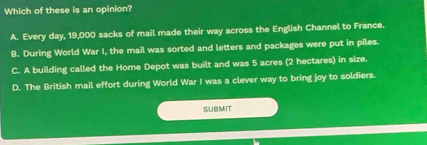 Which of these is an opinion?
A. Every day, 19,000 sacks of mail made their way across the English Channel to France.
B. During World War I, the mail was sorted and letters and packages were put in piles.
C. A building called the Home Depot was built and was 5 acres (2 hectares) in size.
D. The British mail effort during World War I was a clever way to bring joy to soldiers.
SUBMIT