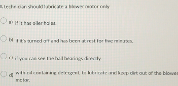 A technician should lubricate a blower motor only
a) if it has oiler holes.
b) if it's turned off and has been at rest for five minutes.
c) if you can see the ball bearings directly.
d) with oil containing detergent, to lubricate and keep dirt out of the blowe
motor.