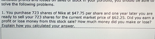 and losses on sales of stock in your portrollo, you should be able to 
solve the following problems. 
1. You purchase 723 shares of Nike at $47.75 per share and one year later you are 
ready to sell your 723 shares for the current market price of $62.25. Did you earn a 
profit or lose money from this stock sale? How much money did you make or lose? 
Explain how you calculated your answer.