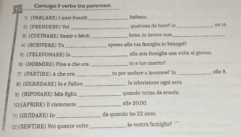 Coniuga il verbo tra parentesi. 
1) (PARLARE) I miei fratelli_ italiano. 
2) (PRENDERE) Voi _qualcosa da bere? Io _un tè. 
3) (CUCINARE) Samir e Medi _bene, io invece non_ 
4) (SCRIVERE) Tu _spesso alla tua famiglia in Senegal? 
5) (TELEFONARE) I _alla mia famiglia una volta al giorno. 
5) (DORMIRE) Fino a che ora _tu e tuo marito? 
7) (PARTIRE) A che ora _tu per andare a lavorare? Io _alle 8. 
8) (GUARDARE) Io e Fallou _la televisione ogni sera. 
9) (RIPOSARE) Mia figlia _quando torna da scuola. 
10)(APRIRE) Il ristorante_ alle 20.00. 
11) (GUIDARE) Io _da quando ho 22 anni. 
12)(SENTIRE) Voi quante volte _la vostra famiglia?