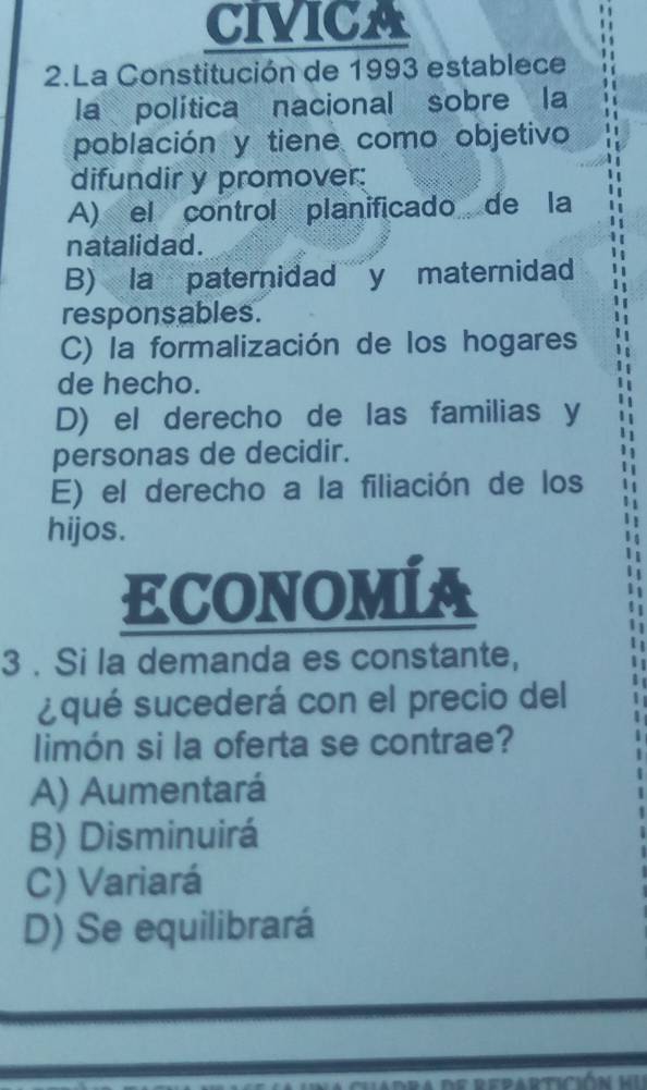 CIVICA
2.La Constitución de 1993 establece
la política nacional sobre la
población y tiene como objetivo
difundir y promover:
A) el control planificado de la
natalidad.
B) la paternidad y maternidad
responsables.
C) la formalización de los hogares
de hecho.
D) el derecho de las familias y
personas de decidir.
E) el derecho a la filiación de los
hijos.
ECONOMÍA
3 . Si la demanda es constante,
¿qué sucederá con el precio del
limón si la oferta se contrae?
A) Aumentará
B) Disminuirá
C) Variará
D) Se equilibrará