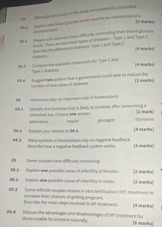 Biood glucose levels in the body are constantly controlled.
03.1 Explain why blood glucose levels need to be maintained at a
[3 marks]
constant level.
03.2 People with diabetes have difficulty controlling their blood glucose
levels. There are two main types of diabetes - Type 1 and Type 2.
Describe the differences between Type 1 and Type 2
[4 marks]
diabetes.
03.3 Compare the available treatments for Type 1 and
[4 marks]
Type 2 diabetes.
03.4 Suggest two actions that a government could take to reduce the
[2 marks]
number of new cases of diabetes.
04 Hormones play an important role in homeostasis.
04.1 Identify the hormone that is likely to increase after consuming a
chocolate bar. Choose one answer. [1 mark]
adrenaline insulin glucagon thyroxine
04.2 Explain your answer to 04.1. [4 marks]
04.3 Many systems in homeostasis rely on negative feedback.
Describe how a negative feedback system works. [3 marks]
05 Some couples have difficulty conceiving.
05.1 Explain one possible cause of infertility in females. [2 marks]
05.2 Explain one possible cause of infertility in males. [2 marks]
05.3 Some infertile couples receive in vitro fertilisation (IVF) treatment to
increase their chances of getting pregnant.
Describe the main steps involved in IVF treatment. [4 marks]
05.4 Discuss the advantages and disadvantages of IVF treatment for
those unable to conceive naturally. [6 marks]