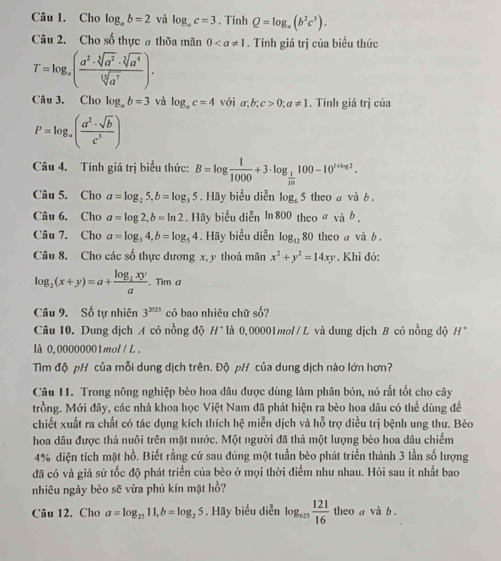 Cho log _ab=2 và log _ac=3. Tính Q=log _a(b^2c^3).
Câu 2. Cho số thực a thờa mãn 0. Tính giá trị của biểu thức
T=log _a( a^2· sqrt[3](a^2)· sqrt[5](a^4)/sqrt[15](a^7) ).
Câu 3. Cho log _ab=3 và log _ac=4 với a;b;c>0;a!= 1. Tính giá trị của
P=log _a( a^2· sqrt(b)/c^3 )
Câu 4. Tính giá trị biểu thức: B=log  1/1000 +3· log _ 1/10 100-10^(1+log 2).
Câu 5. Cho a=log _25,b=log _35. Hãy biểu diễn log _65 theo a và b .
Câu 6. Cho a=log 2,b=ln 2. Hãy biểu diễn ln 800 theo σ và b .
Câu 7. Cho a=log _34,b=log _54. Hãy biểu diễn log _1280 theo a và b.
Câu 8. Cho các số thực dương x, y thoả mãn x^2+y^2=14xy. Khi đó:
log _2(x+y)=a+frac log _2xya. Tim a
Câu 9. Số tự nhiên 3^(2023) có bao nhiêu chữ số?
Câu 10. Dung dịch A có nồng độ H^+ * là 0,00001mol / L và dung dịch B có nồng độ H*
là 0,00000001mol / L .
Tìm độ pH của mỗi dung dịch trên. Độ pH của dung dịch nào lớn hơn?
Câu 11. Trong nông nghiệp bèo hoa dâu được dùng làm phân bón, nó rất tốt cho cây
trồng. Mới đây, các nhà khoa học Việt Nam đã phát hiện ra bèo hoa dâu có thể dùng đề
chiết xuất ra chất có tác dụng kích thích hệ miễn dịch và hỗ trợ diều trị bệnh ung thư. Bèo
hoa dâu được thả nuôi trên mặt nước. Một người đã thả một lượng bèo hoa dâu chiếm
4% diện tích mặt hồ. Biết rằng cứ sau đúng một tuần bèo phát triển thành 3 lần số lượng
đã có và giả sử tốc độ phát triển của bèo ở mọi thời điểm như nhau. Hỏi sau ít nhất bao
nhiêu ngày bèo sẽ vừa phủ kín mặt hồ?
Câu 12. Cho a=log _2511,b=log _25. Hãy biểu diễn log _625 121/16  theo a và b .