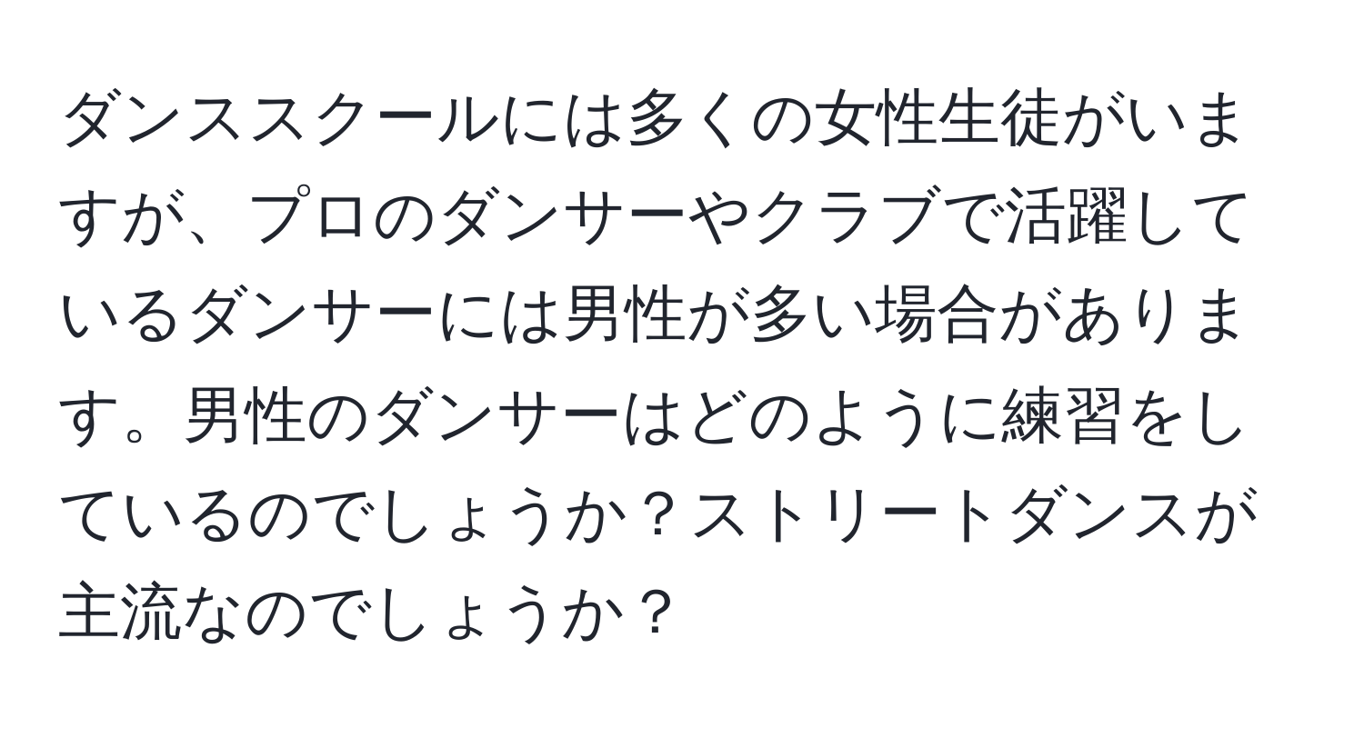 ダンススクールには多くの女性生徒がいますが、プロのダンサーやクラブで活躍しているダンサーには男性が多い場合があります。男性のダンサーはどのように練習をしているのでしょうか？ストリートダンスが主流なのでしょうか？