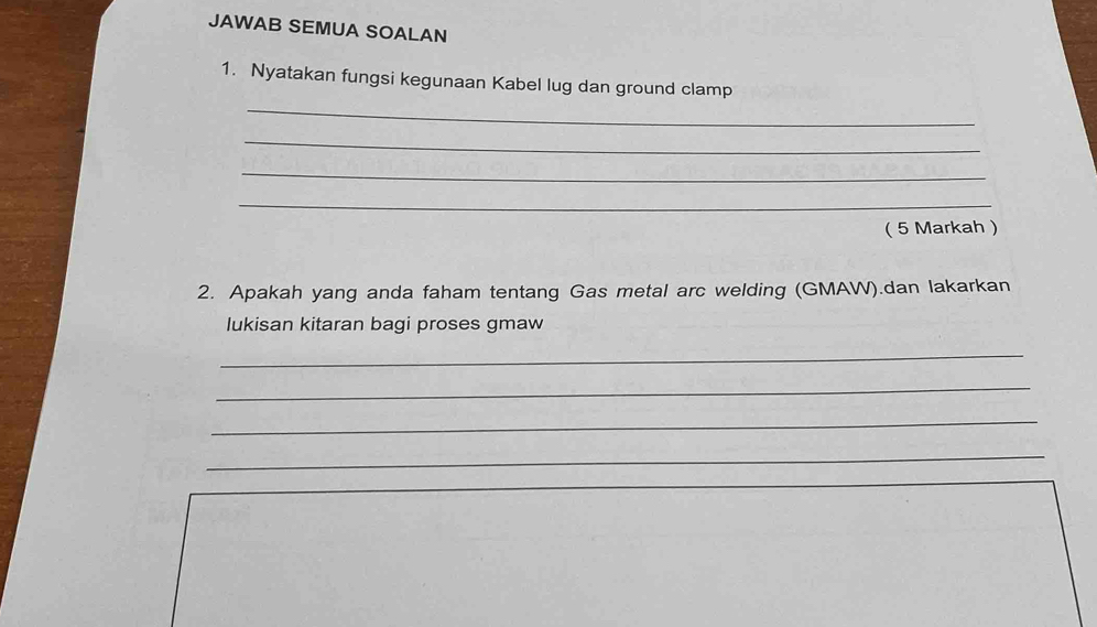 JAWAB SEMUA SOALAN 
_ 
1. Nyatakan fungsi kegunaan Kabel lug dan ground clamp 
_ 
_ 
_ 
( 5 Markah ) 
2. Apakah yang anda faham tentang Gas metal arc welding (GMAW).dan lakarkan 
lukisan kitaran bagi proses gmaw 
_ 
_ 
_ 
_ 
_