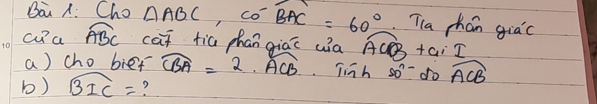 Ba A: Cho widehat △ ABC, widehat COwidehat BAC=60° Tla chán giac 
cu a widehat ABC cat tia phan giac ua overline ACB+ai_ I
a) cho bief widehat CBA=2.widehat ACB Tinh 50^(n-) do widehat ACB
b) widehat BIC= ?