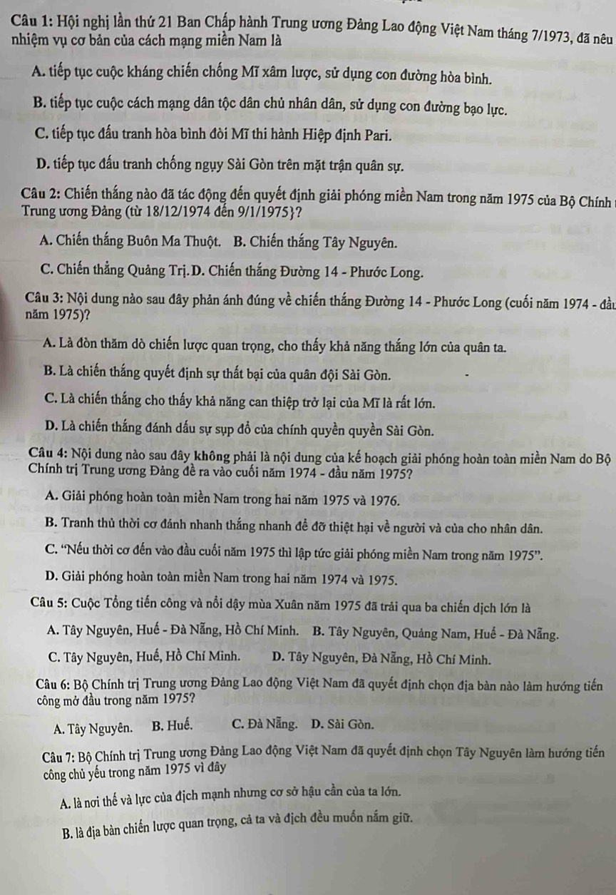 Hội nghị lần thứ 21 Ban Chấp hành Trung ương Đảng Lao động Việt Nam tháng 7/1973, đã nêu
nhiệm vụ cơ bản của cách mạng miền Nam là
A. tiếp tục cuộc kháng chiến chống Mĩ xâm lược, sử dụng con đường hòa bình.
B. tiếp tục cuộc cách mạng dân tộc dân chủ nhân dân, sử dụng con đường bạo lực.
C. tiếp tục đấu tranh hòa bình đòi Mĩ thi hành Hiệp định Pari.
D. tiếp tục đấu tranh chống ngụy Sài Gòn trên mặt trận quân sự.
Câu 2: Chiến thắng nào đã tác động đến quyết định giải phóng miền Nam trong năm 1975 của Bộ Chính 
Trung ương Đảng (từ 18/12/1974 đến 9/1/1975?
A. Chiến thắng Buôn Ma Thuột. B. Chiến thắng Tây Nguyên.
C. Chiến thẳng Quảng Trị.D. Chiến thắng Đường 14 - Phước Long.
Câu 3: Nội dung nào sau đây phản ánh đúng về chiến thắng Đường 14 - Phước Long (cuối năm 1974 - đầu
năm 1975)?
A. Là đòn thăm dò chiến lược quan trọng, cho thấy khả năng thắng lớn của quân ta.
B. Là chiến thắng quyết định sự thất bại của quân đội Sài Gòn.
C. Là chiến thắng cho thấy khả năng can thiệp trở lại của Mĩ là rất lớn.
D. Là chiến thắng đánh dấu sự sụp đồ của chính quyền quyền Sài Gòn.
Câu 4: Nội dung nào sau đây không phải là nội dung của kế hoạch giải phóng hoàn toàn miền Nam do Bộ
Chính trị Trung ương Đảng đề ra vào cuối năm 1974 - đầu năm 1975?
A. Giải phóng hoàn toàn miền Nam trong hai năm 1975 và 1976.
B. Tranh thủ thời cơ đánh nhanh thắng nhanh đề đỡ thiệt hại về người và của cho nhân dân.
C. 'Nếu thời cơ đến vào đầu cuối năm 1975 thì lập tức giải phóng miền Nam trong năm . 1975''.
D. Giải phóng hoàn toàn miền Nam trong hai năm 1974 và 1975.
Câu 5: Cuộc Tổng tiến công và nổi dậy mùa Xuân năm 1975 đã trải qua ba chiến dịch lớn là
A. Tây Nguyên, Huế - Đà Nẵng, Hồ Chí Minh. B. Tây Nguyên, Quảng Nam, Huế - Đà Nẵng.
C. Tây Nguyên, Huế, Hồ Chí Minh. D. Tây Nguyên, Đà Nẵng, Hồ Chí Minh.
Câu 6: Bộ Chính trị Trung ương Đảng Lao động Việt Nam đã quyết định chọn địa bàn nào làm hướng tiến
công mở đầu trong năm 1975?
A. Tây Nguyên. B. Huế. C. Đà Nẵng. D. Sài Gòn.
Câu 7: Bộ Chính trị Trung ương Đảng Lao động Việt Nam đã quyết định chọn Tây Nguyên làm hướng tiến
công chủ yếu trong năm 1975 vì đây
A. là nơi thế và lực của địch mạnh nhưng cơ sở hậu cần của ta lớn.
B. là địa bàn chiến lược quan trọng, cả ta và địch đều muồn nắm giữ.