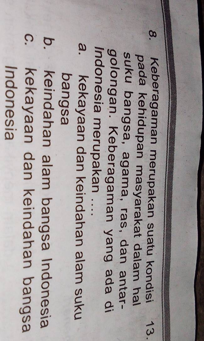 Keberagaman merupakan suatu kondisi 13.
pada kehidupan masyarakat dalam hal 
suku bangsa, agama, ras, dan antar-
golongan. Keberagaman yang ada di
Indonesia merupakan ....
a. kekayaan dan keindahan alam suku
bangsa
b. keindahan alam bangsa Indonesia
c. kekayaan dan keindahan bangsa
Indonesia
