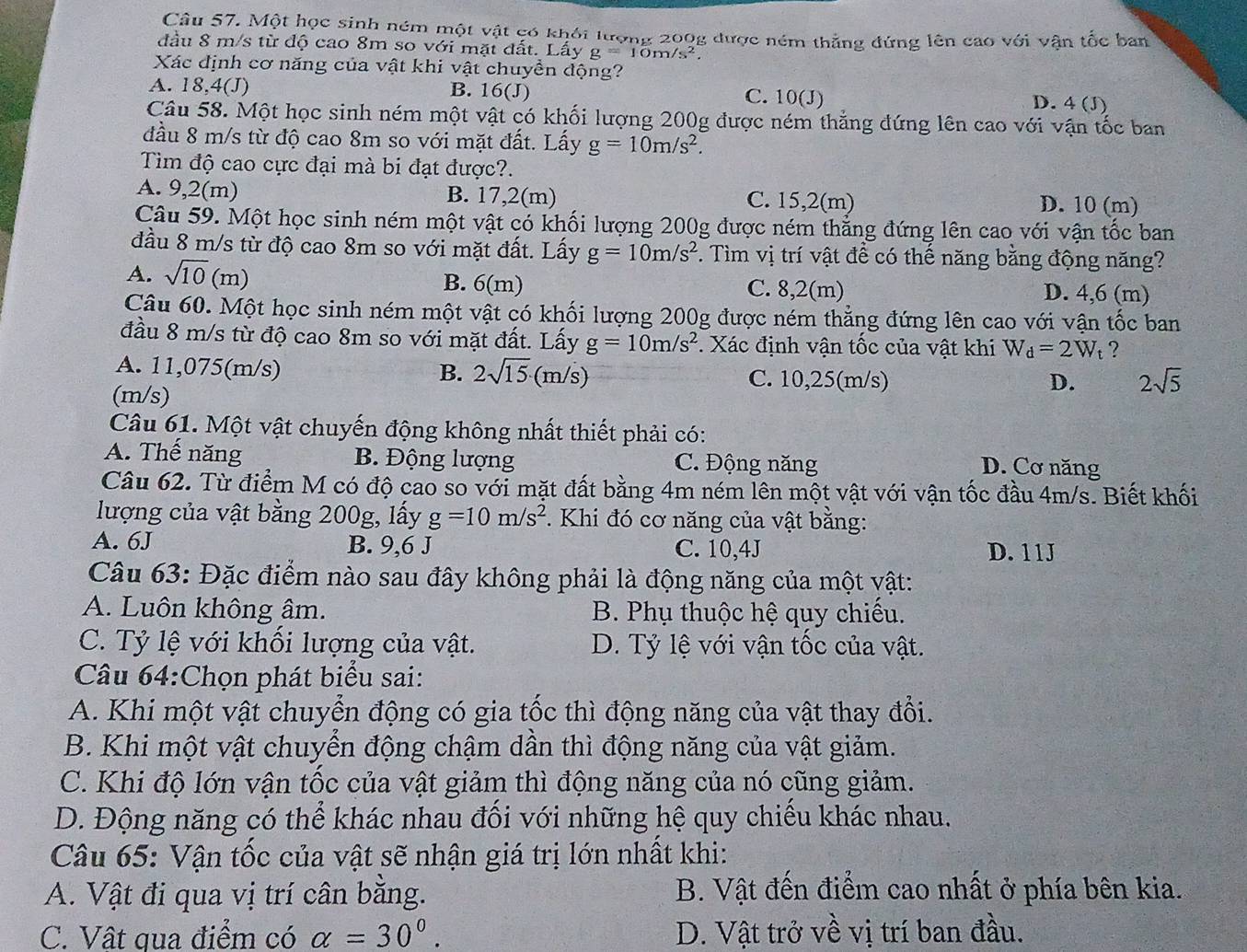 Một học sinh ném một vật có khỏi lượng 200g được ném thẳng đứng lên cao với vận tốc ban
đầu 8 m/s từ độ cao 8m so với mặt đất. Lấy g=10m/s^2.
Xác định cơ năng của vật khi vật chuyền động?
A. 18,4(J) B. 16(J) C. 10(J) D. 4 (J)
Câu 58. Một học sinh ném một vật có khối lượng 200g được ném thẳng đứng lên cao với vận tốc ban
đầu 8 m/s từ độ cao 8m so với mặt đất. Lấy g=10m/s^2.
Tim độ cao cực đại mà bi đạt được?.
A. 9,2(m) B. 17,2(m) C. 15,2(m) D. 10 (m)
Câu 59. Một học sinh ném một vật có khối lượng 200g được ném thẳng đứng lên cao với vận tốc ban
đầu 8 m/s từ độ cao 8m so với mặt đất. Lấy g=10m/s^2 7. Tìm vị trí vật để có thế năng bằng động năng?
A. sqrt(10)(m) B. 6(m) C. 8,2(m) D. 4,6 (m)
Câu 60. Một học sinh ném một vật có khối lượng 200g được ném thẳng đứng lên cao với vận tốc ban
đầu 8 m/s từ độ cao 8m so với mặt đất. Lấy g=10m/s^2. Xác định vận tốc của vật khi W_d=2W_t ?
A. 11,075(m/s) B. 2sqrt(15)· (m/s) C. 10,25(m/s)
(m/s)
D. 2sqrt(5)
Câu 61. Một vật chuyến động không nhất thiết phải có:
A. Thế năng B. Động lượng C. Động năng
D. Cơ năng
Câu 62. Từ điểm M có độ cao so với mặt đất bằng 4m ném lên một vật với vận tốc đầu 4m/s. Biết khối
lượng của vật bằng 200g, lấy g=10m/s^2 *. Khi đó cơ năng của vật bằng:
A. 6J B. 9,6 J C. 10,4J D. 11J
Câu 63: Đặc điểm nào sau đây không phải là động năng của một vật:
A. Luôn không âm. B. Phụ thuộc hệ quy chiếu.
C. Tỷ lệ với khối lượng của vật. D. Tỷ lệ với vận tốc của vật.
Câu 64:Chọn phát biểu sai:
A. Khi một vật chuyển động có gia tốc thì động năng của vật thay đổi.
B. Khi một vật chuyển động chậm dần thì động năng của vật giảm.
C. Khi độ lớn vận tốc của vật giảm thì động năng của nó cũng giảm.
D. Động năng có thể khác nhau đối với những hệ quy chiếu khác nhau.
Câu 65: Vận tốc của vật sẽ nhận giá trị lớn nhất khi:
A. Vật đi qua vị trí cân bằng. B. Vật đến điểm cao nhất ở phía bên kia.
C. Vật qua điểm có alpha =30°. D. Vật trở về vị trí ban đầu.