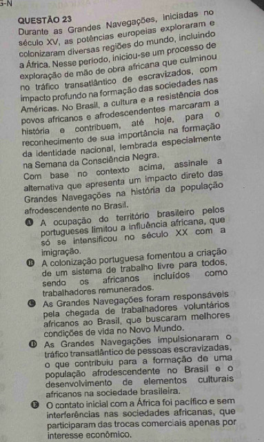 5-N
QUESTÃO 23
Durante as Grandes Navegações, iniciadas no
século XV, as potências europeias exploraram e
colonizaram diversas regiões do mundo, incluindo
a África. Nesse período, iniciou-se um processo de
exploração de mão de obra africana que culminou
no tráfico transatlântico de escravizados, com
impacto profundo na formação das sociedades nas
Américas. No Brasil, a cultura e a resistência dos
povos africanos e afrodescendentes marcaram a
história e contribuem, até hoje, para o
reconhecimento de sua importância na formação
da identidade nacional, lembrada especialmente
na Semana da Consciência Negra.
Com base no contexto acima, assinale a
alternativa que apresenta um impacto direto das
Grandes Navegações na história da população
afrodescendente no Brasil.
O A ocupação do território brasileiro pelos
portugueses limitou a influência africana, que
só se intensificou no século XX com a
imigração.
O A colonização portuguesa fomentou a criação
de um sistema de trabalho livre para todos,
sendo os africanos incluídos como
trabalhadores remunerados.
U As Grandes Navegações foram responsáveis
pela chegada de traballhadores voluntários
africanos ao Brasil, que buscaram melhores
condições de vida no Novo Mundo.
O As Grandes Navegações impulsionaram o
tráfico transatlântico de pessoas escravizadas,
o que contribuiu para a formação de uma
população afrodescendente no Brasil e o
desenvolvimento de elementos culturais
africanos na sociedade brasileira.
O O contato inicial com a África foi pacífico e sem
interferências nas sociedades africanas, que
participaram das trocas comerciais apenas por
interesse econômico.