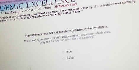 m/mod/scorm/playe? [
DEMIC EXCELLENCL
4: Language Usage and Structure Untimed Test
Decide if the preceding underlined sentence is transformed correctly. If it is transformed correctly
select "True." If it is not transformed correctly, select "False."
The woman drove her car carefully because of the icy streets.
The above statement can be transformed into a question which asks.
"Why did the woman drive her car carefully?'
True
False