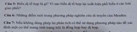 Biến đị tổ hợp là gì? Vì sao biển đị tổ hợp lại xuất hiện phổ biến ở các loài 
giao phối? 
Cầu 6: Những điểm mới trong phương pháp nghiên cứu di truyền của Menđen 
Câu 7: Nếu không dùng phép lai phân tích có thể sử dụng phương pháp nào để xác 
định một cơ thể mang tính trạng trội là đồng hợp hay dị hợp.