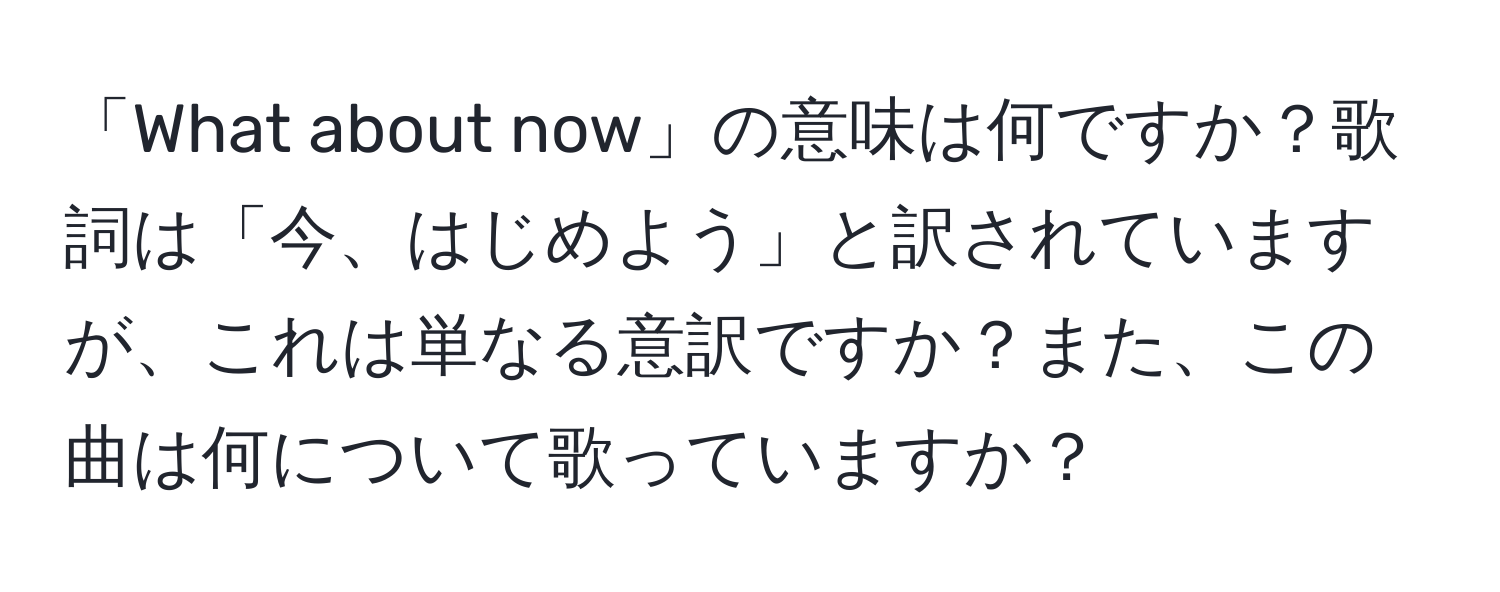 「What about now」の意味は何ですか？歌詞は「今、はじめよう」と訳されていますが、これは単なる意訳ですか？また、この曲は何について歌っていますか？