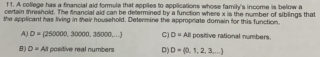 A college has a financial aid formula that applies to applications whose family's income is below a
certain threshold. The financial aid can be determined by a function where x is the number of siblings that
the applicant has living in their household. Determine the appropriate domain for this function.
A) D= 250000,30000,35000,... C) D=AII positive rational numbers.
B) D=All positive real numbers D) D= 0,1,2,3,...