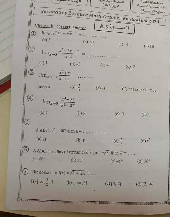 (Ciá] )Gc C ợ g
Secondary 2 sience Math. October Evaluation 2024
Choose the correct answer A Cú_ 
① lim_xto 4(3x-sqrt(x))= _
(a) 8 (b) 10 (c) 14 (d) 16
② lim_xto 3 (x^2-7x+12)/x-3 =... _
(a) 1 (b) -1 (c) 7 (d) -2
3 lim_xto -1 (x^2+x)/x^3+1 =...
(a)zero (b) - 1/3  (c) -1 (d) has no existance
4 lim_xto 3 (x^4-81)/x^3-27 =
(a) 4 (b) 8 (c) 3 (d) 1
5
△ ABC : hat A=30° then a= _
(a) 2r (b) r (c)  r/2  (d) r^2
6 △ ABC : r radius of circumcircle , a=rsqrt(3) then widehat A=... _
(a) 60° (b) 30° (c) 45° (d) 90°
7 The domain of f(x)=sqrt(3-2x) is ..
(a) )-∈fty , 3/2 ] (b) ]-∈fty ,3] (c) [3,-2] (d) [3,∈fty [