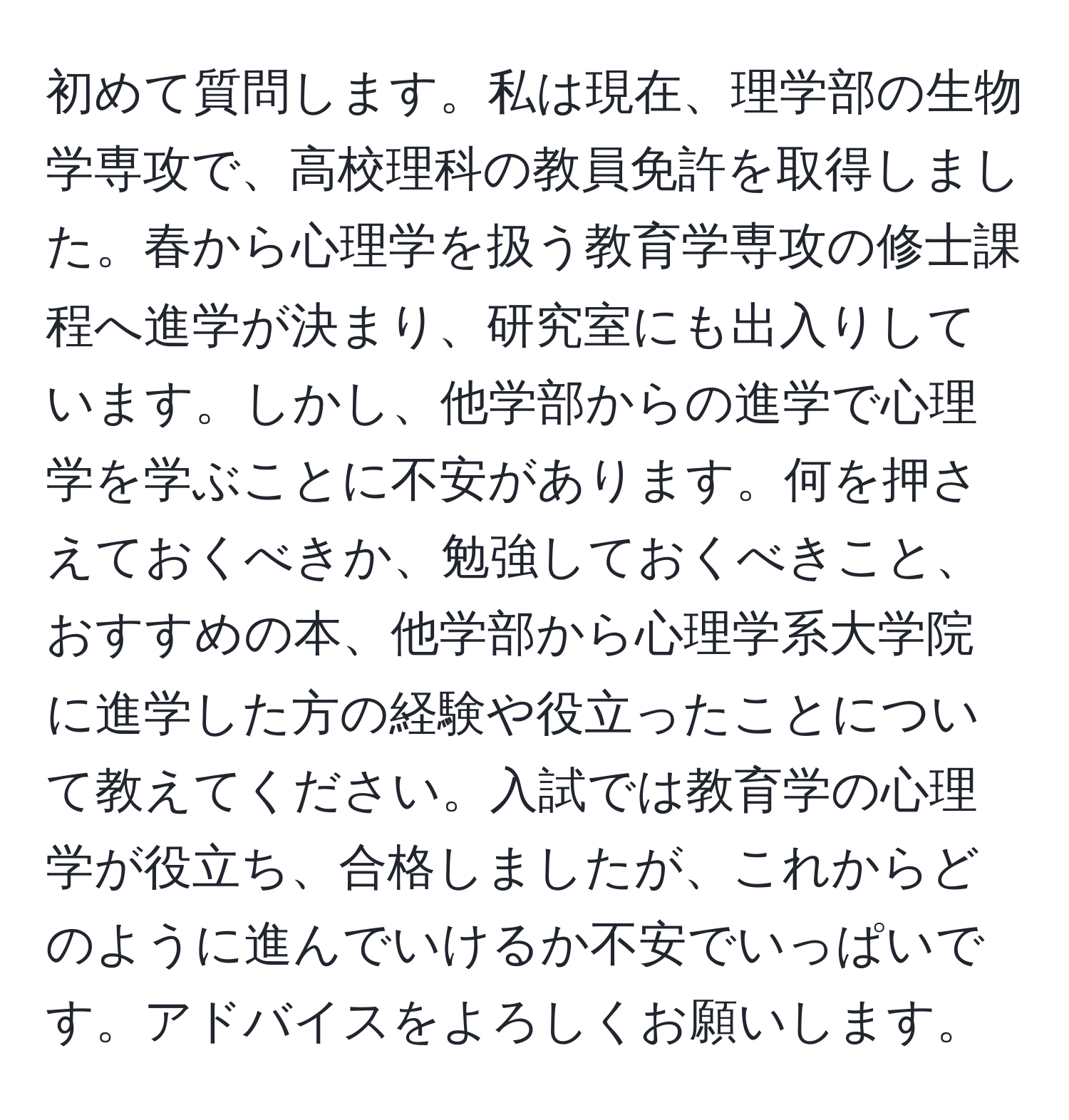 初めて質問します。私は現在、理学部の生物学専攻で、高校理科の教員免許を取得しました。春から心理学を扱う教育学専攻の修士課程へ進学が決まり、研究室にも出入りしています。しかし、他学部からの進学で心理学を学ぶことに不安があります。何を押さえておくべきか、勉強しておくべきこと、おすすめの本、他学部から心理学系大学院に進学した方の経験や役立ったことについて教えてください。入試では教育学の心理学が役立ち、合格しましたが、これからどのように進んでいけるか不安でいっぱいです。アドバイスをよろしくお願いします。