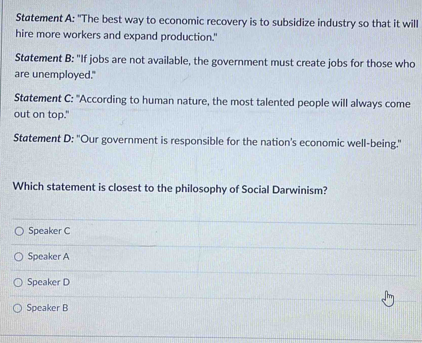 Statement A: "The best way to economic recovery is to subsidize industry so that it will
hire more workers and expand production."
Statement B: "If jobs are not available, the government must create jobs for those who
are unemployed."
Statement C: "According to human nature, the most talented people will always come
out on top."
Statement D: "Our government is responsible for the nation’s economic well-being."
Which statement is closest to the philosophy of Social Darwinism?
Speaker C
Speaker A
Speaker D
Speaker B