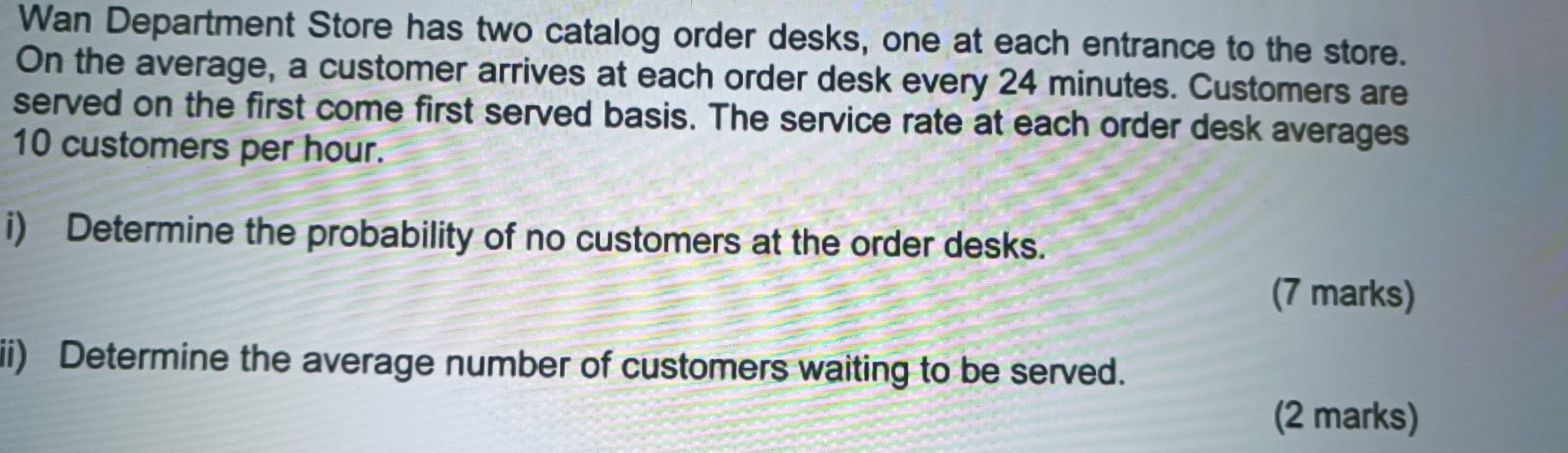 Wan Department Store has two catalog order desks, one at each entrance to the store. 
On the average, a customer arrives at each order desk every 24 minutes. Customers are 
served on the first come first served basis. The service rate at each order desk averages
10 customers per hour. 
i) Determine the probability of no customers at the order desks. 
(7 marks) 
ii) Determine the average number of customers waiting to be served. 
(2 marks)