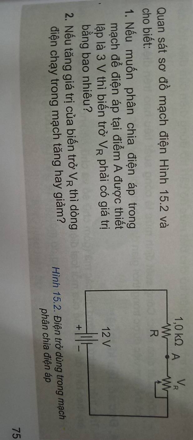 Quan sát sơ đồ mạch điện Hình 15.2 và
cho biết:
1. Nếu muốn phân chia điện áp trong
mạch để điện áp tại điểm A được thiết
lập là 3 V thì biến trở V_R phải có giá trị
bằng bao nhiêu?
2. Nếu tăng giá trị của biến trở V_R thì dòng
điện chạy trong mạch tăng hay giảm?
Hình 15.2. Điện trở dùng trong mạch
phân chia điện áp
75