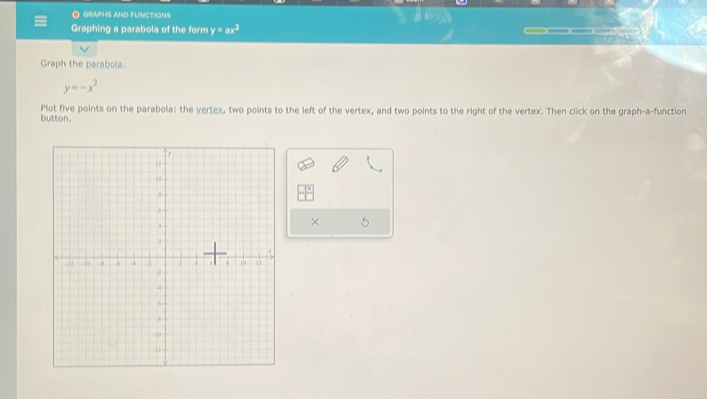 GRAPHS AND FUNCTIONS
Graphing a parabola of the form y=ax^2
Graph the parabola.
y=-x^2
Plot five points on the parabola: the vertex, two points to the left of the vertex, and two points to the right of the vertex. Then click on the graph-a-function
button.
×